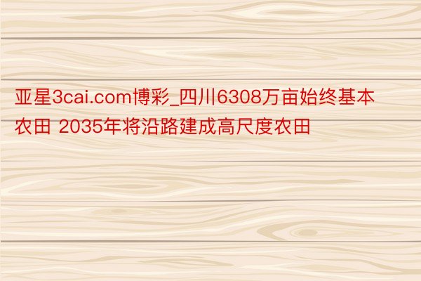 亚星3cai.com博彩_四川6308万亩始终基本农田 2035年将沿路建成高尺度农田