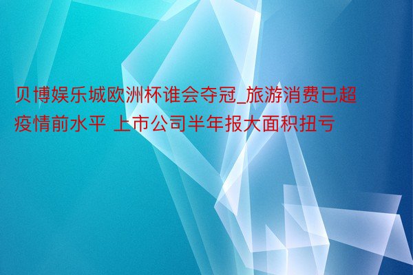 贝博娱乐城欧洲杯谁会夺冠_旅游消费已超疫情前水平 上市公司半年报大面积扭亏