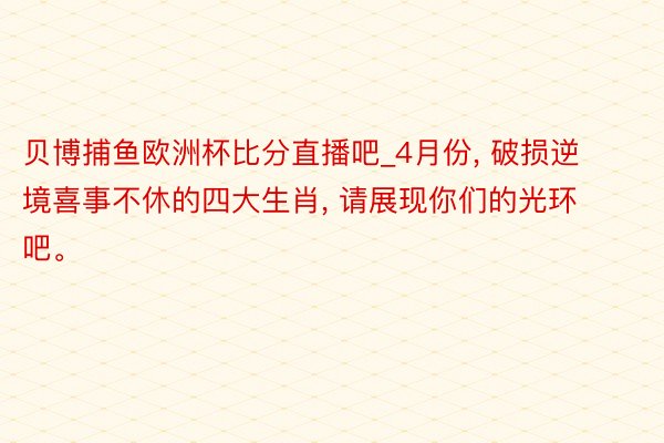 贝博捕鱼欧洲杯比分直播吧_4月份, 破损逆境喜事不休的四大生肖, 请展现你们的光环吧。
