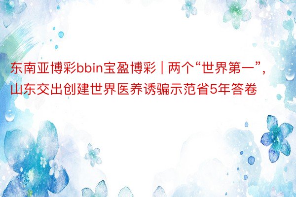 东南亚博彩bbin宝盈博彩 | 两个“世界第一”，山东交出创建世界医养诱骗示范省5年答卷