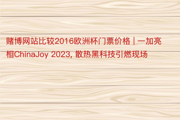 赌博网站比较2016欧洲杯门票价格 | 一加亮相ChinaJoy 2023, 散热黑科技引燃现场