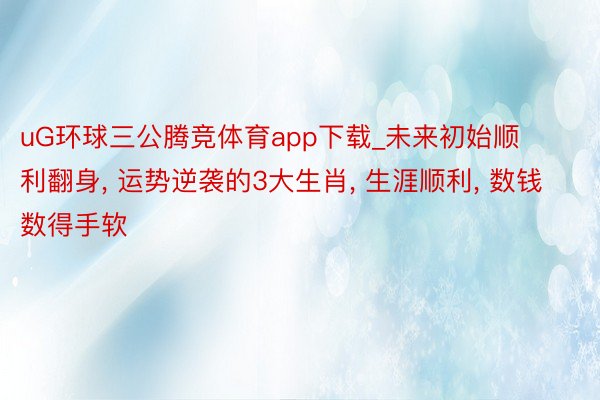 uG环球三公腾竞体育app下载_未来初始顺利翻身, 运势逆袭的3大生肖, 生涯顺利, 数钱数得手软