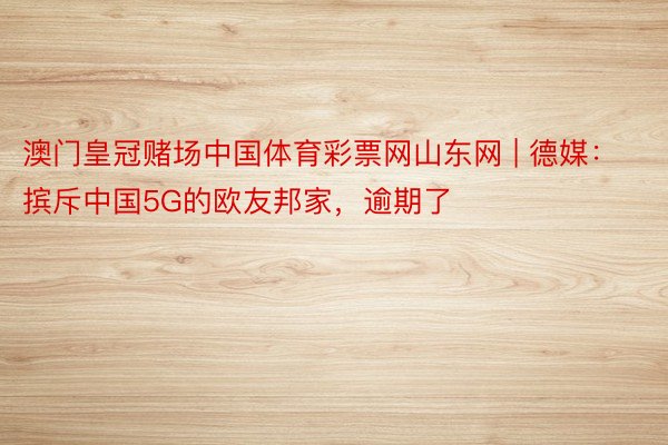 澳门皇冠赌场中国体育彩票网山东网 | 德媒：摈斥中国5G的欧友邦家，逾期了