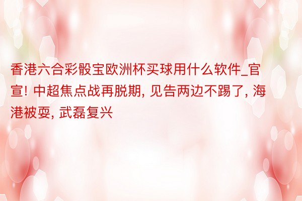 香港六合彩骰宝欧洲杯买球用什么软件_官宣! 中超焦点战再脱期, 见告两边不踢了, 海港被耍, 武磊复兴