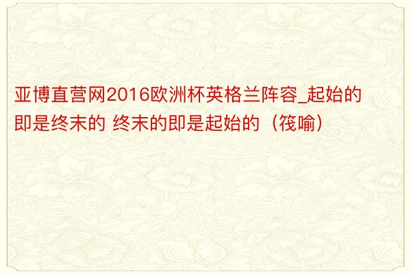 亚博直营网2016欧洲杯英格兰阵容_起始的即是终末的 终末的即是起始的（筏喻）