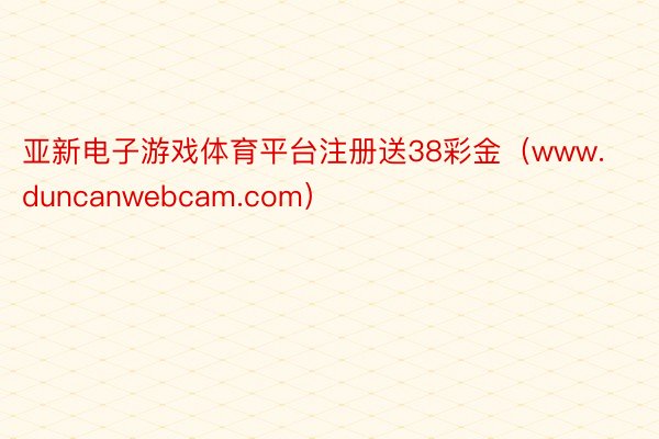 亚新电子游戏体育平台注册送38彩金（www.duncanwebcam.com）