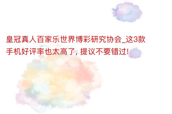 皇冠真人百家乐世界博彩研究协会_这3款手机好评率也太高了, 提议不要错过!