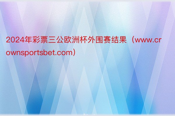 2024年彩票三公欧洲杯外围赛结果（www.crownsportsbet.com）