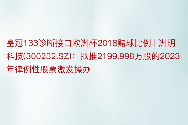 皇冠133诊断接口欧洲杯2018赌球比例 | 洲明科技(300232.SZ)：拟推2199.998万股的2023年律例性股票激发操办