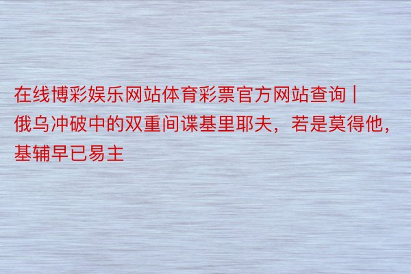 在线博彩娱乐网站体育彩票官方网站查询 | 俄乌冲破中的双重间谍基里耶夫，若是莫得他，基辅早已易主