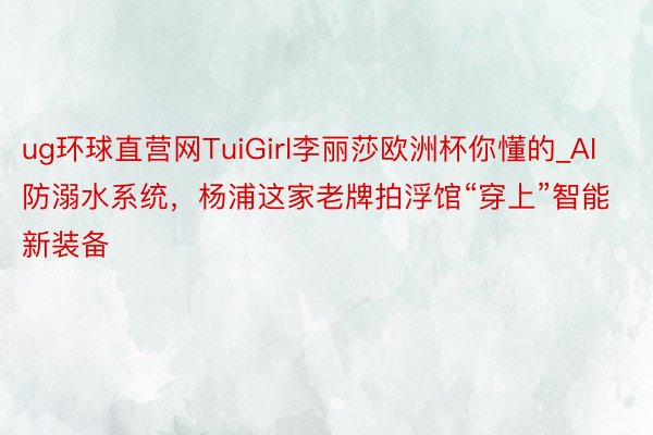 ug环球直营网TuiGirl李丽莎欧洲杯你懂的_AI防溺水系统，杨浦这家老牌拍浮馆“穿上”智能新装备