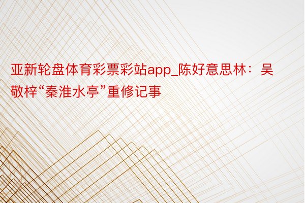 亚新轮盘体育彩票彩站app_陈好意思林：吴敬梓“秦淮水亭”重修记事
