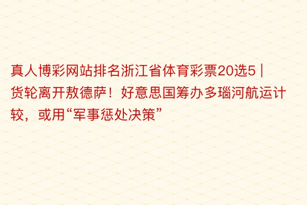 真人博彩网站排名浙江省体育彩票20选5 | 货轮离开敖德萨！好意思国筹办多瑙河航运计较，或用“军事惩处决策”