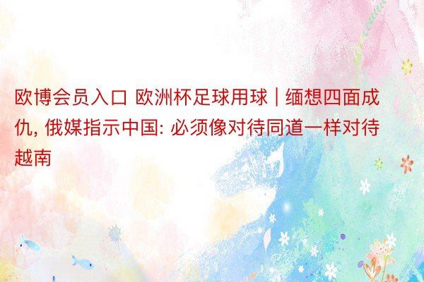 欧博会员入口 欧洲杯足球用球 | 缅想四面成仇, 俄媒指示中国: 必须像对待同道一样对待越南