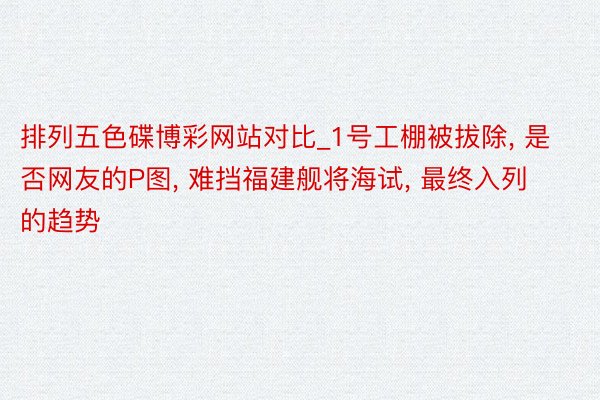 排列五色碟博彩网站对比_1号工棚被拔除, 是否网友的P图, 难挡福建舰将海试, 最终入列的趋势