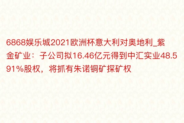 6868娱乐城2021欧洲杯意大利对奥地利_紫金矿业：子公司拟16.46亿元得到中汇实业48.591%股权，将抓有朱诺铜矿探矿权