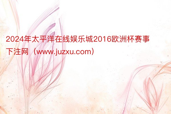 2024年太平洋在线娱乐城2016欧洲杯赛事下注网（www.juzxu.com）