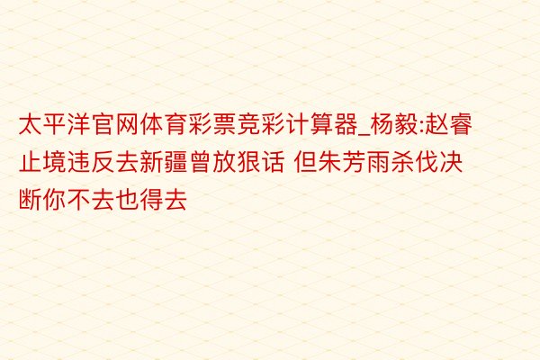 太平洋官网体育彩票竞彩计算器_杨毅:赵睿止境违反去新疆曾放狠话 但朱芳雨杀伐决断你不去也得去