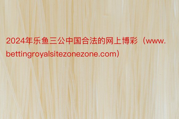 2024年乐鱼三公中国合法的网上博彩（www.bettingroyalsitezonezone.com）