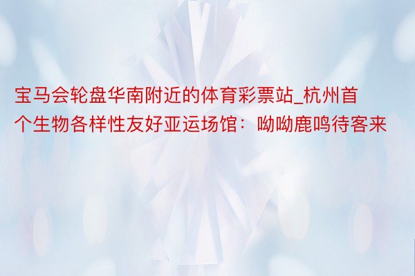 宝马会轮盘华南附近的体育彩票站_杭州首个生物各样性友好亚运场馆：呦呦鹿鸣待客来