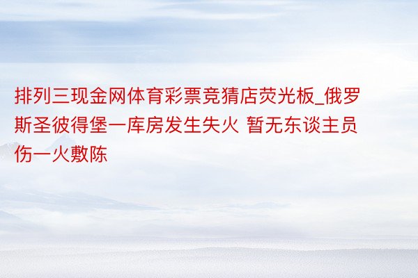 排列三现金网体育彩票竞猜店荧光板_俄罗斯圣彼得堡一库房发生失火 暂无东谈主员伤一火敷陈