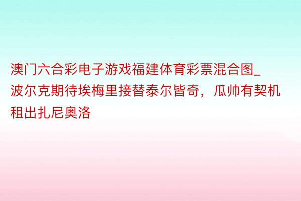 澳门六合彩电子游戏福建体育彩票混合图_波尔克期待埃梅里接替泰尔皆奇，瓜帅有契机租出扎尼奥洛