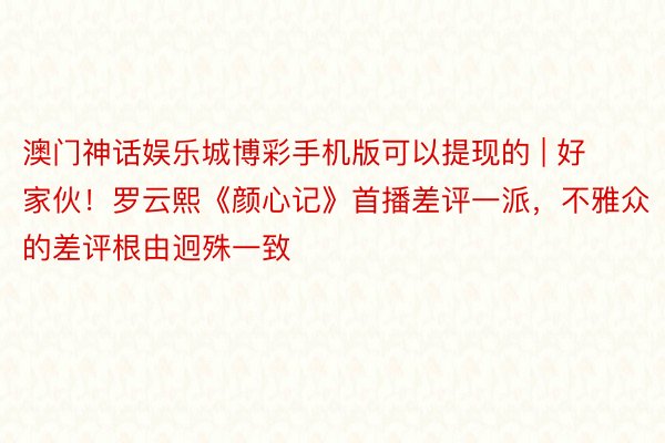 澳门神话娱乐城博彩手机版可以提现的 | 好家伙！罗云熙《颜心记》首播差评一派，不雅众的差评根由迥殊一致
