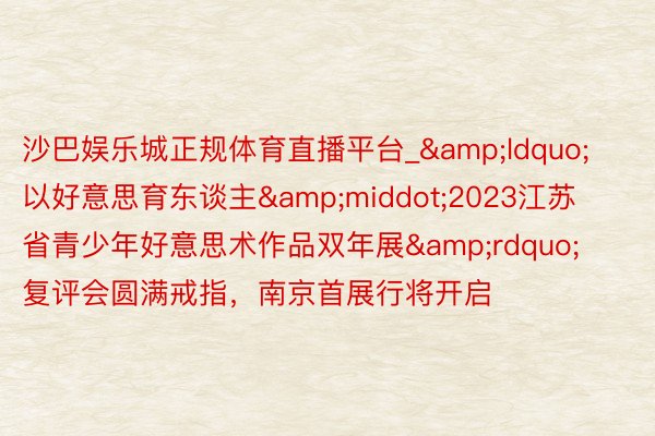沙巴娱乐城正规体育直播平台_&ldquo;以好意思育东谈主&middot;2023江苏省青少年好意思术作品双年展&rdquo;复评会圆满戒指，南京首展行将开启