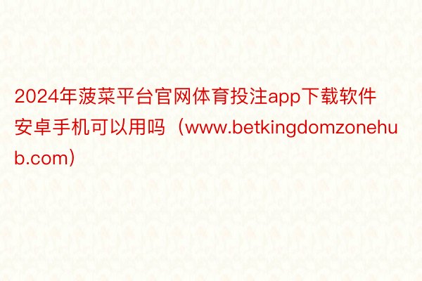 2024年菠菜平台官网体育投注app下载软件安卓手机可以用吗（www.betkingdomzonehub.com）