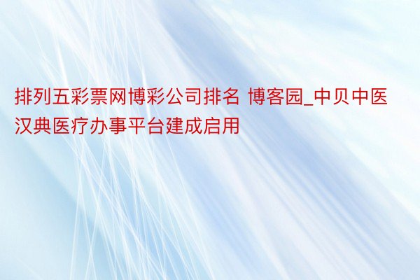排列五彩票网博彩公司排名 博客园_中贝中医汉典医疗办事平台建成启用