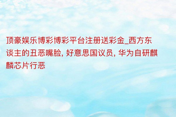 顶豪娱乐博彩博彩平台注册送彩金_西方东谈主的丑恶嘴脸, 好意思国议员, 华为自研麒麟芯片行恶