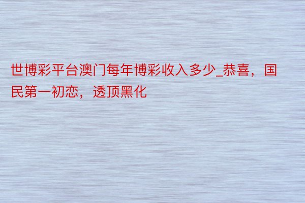 世博彩平台澳门每年博彩收入多少_恭喜，国民第一初恋，透顶黑化