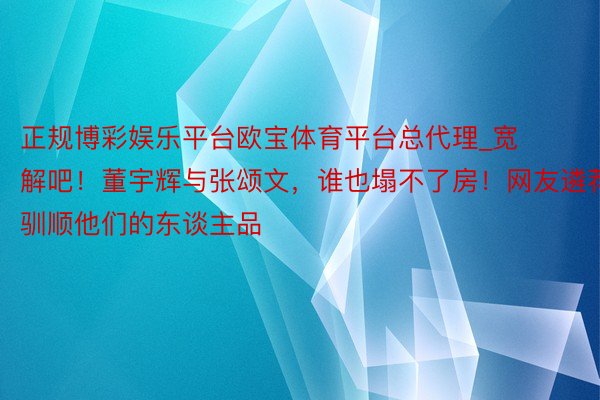 正规博彩娱乐平台欧宝体育平台总代理_宽解吧！董宇辉与张颂文，谁也塌不了房！网友遴荐驯顺他们的东谈主品
